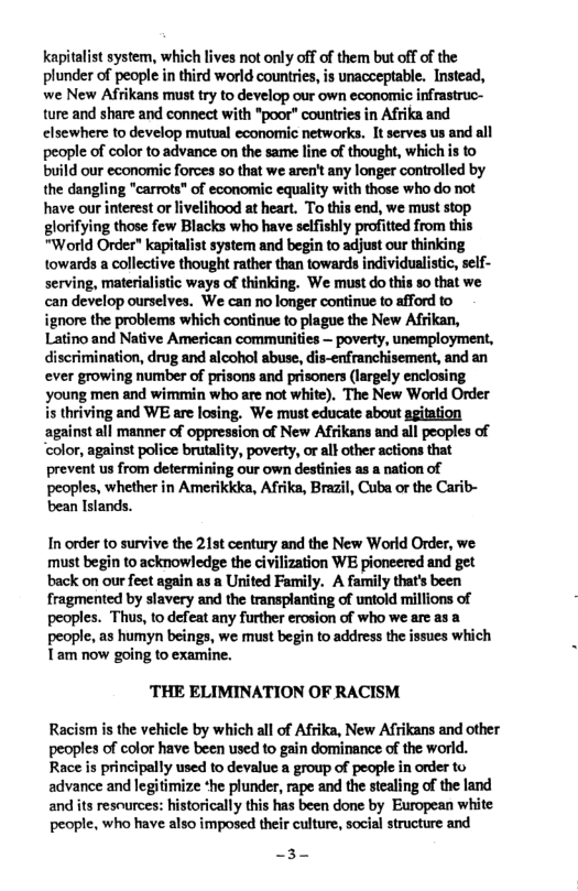 kapitalist system, which lives not only off of them but off of the plunder of people in third world countries, is unacceptable. Instead, we New Afrikans must try to develop our own economic infrastruc- ture and share and connect with *poor” countries in Afrika and elsewhere to develop mutual economic networks. It serves us and all people of color to advance on the same line of thought, whichis to build our economic forces so that we aren’t any longer controlled by the dangling "carrots" of economic equality with those who do not have our interest or livelihood at heart. To this end, we must stop glorifying those few Blacks who have selfishly profitted from this "World Order" kapitalist system and begin to adjust our thinking towands a collective thought rather than towards individualistic, self- serving, materialistic ways of thinking. We must do this so that we can develop ourselves. We can no longer continue to afford to ignore the problems which continue to plague the New Afrikan,  Latino and Native American communities — poverty, unemployment, discrimination, drug and alcohol abuse, dis-enfranchisement, and an ever growing number of prisons and prisoners (largely enclosing young men and wimmin who are not white). The New World Order is thriving and WE are losing. We must educate about agitation against all manner of oppression of New Afrikans and all peoples of ‘color, against police brutality, poverty, or al} other actions that prevent us from determining our own destinies as  nation of peoples, whether in Amerikkka, Afrika, Brazil, Cuba or the Carib- bean Islands.  In order to survive the 21t century and the New World Order, we must begin to acknowledge the civilization WE pioneered and get back on our feet again as a United Family. A family that’s been fragmented by slavery and the transplanting of untold millions of peoples. Thus, to defeat any further erosion of who we arc as a people, as humyn beings, we must begin to address the issues which Tam now going to examine.  ‘THE ELIMINATION OF RACISM  Racism is the vehicle by which all of Afrika, New Afrikans and other peoples of color have been used to gain dominance of the world. Race is principally used to devalue a group of people in order to advance and legitimize *he plunder, rape and the stealing of the land and its resources: historically this has been done by European white people, who have also imposed their culture, social structure and  -3- 